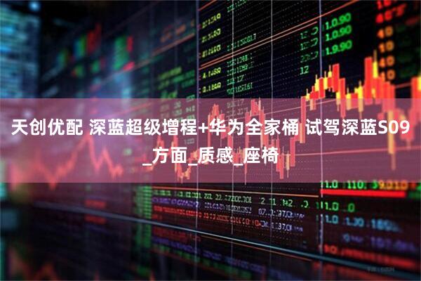 天创优配 深蓝超级增程+华为全家桶 试驾深蓝S09_方面_质感_座椅