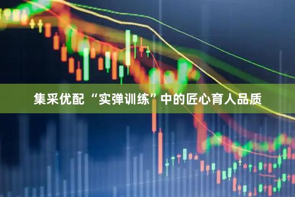 集采优配 “实弹训练”中的匠心育人品质