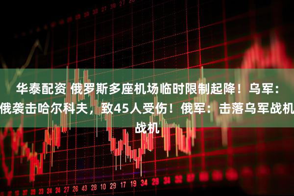 华泰配资 俄罗斯多座机场临时限制起降！乌军：俄袭击哈尔科夫，致45人受伤！俄军：击落乌军战机