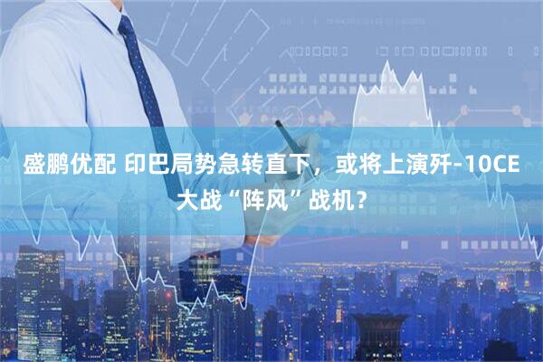 盛鹏优配 印巴局势急转直下，或将上演歼-10CE大战“阵风”战机？