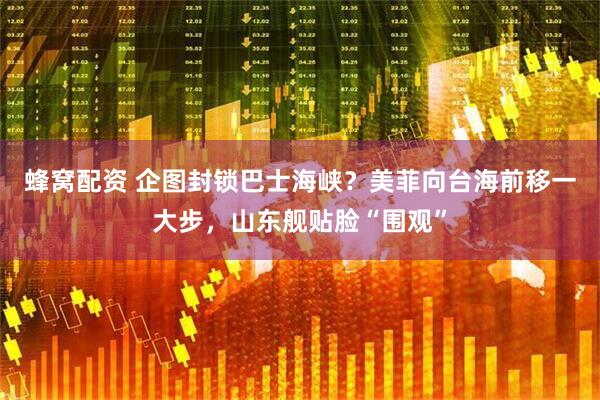 蜂窝配资 企图封锁巴士海峡？美菲向台海前移一大步，山东舰贴脸“围观”