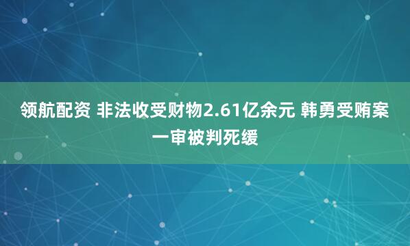 领航配资 非法收受财物2.61亿余元 韩勇受贿案一审被判死缓