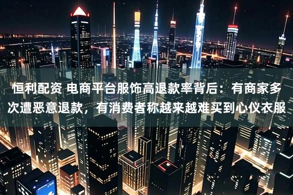 恒利配资 电商平台服饰高退款率背后：有商家多次遭恶意退款，有消费者称越来越难买到心仪衣服