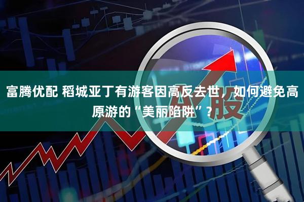 富腾优配 稻城亚丁有游客因高反去世，如何避免高原游的“美丽陷阱”？