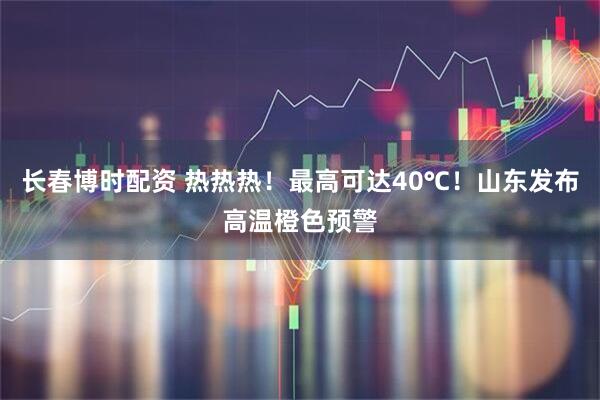 长春博时配资 热热热！最高可达40℃！山东发布高温橙色预警