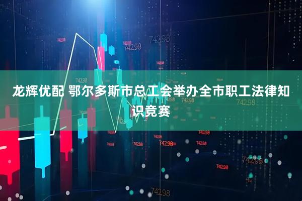 龙辉优配 鄂尔多斯市总工会举办全市职工法律知识竞赛