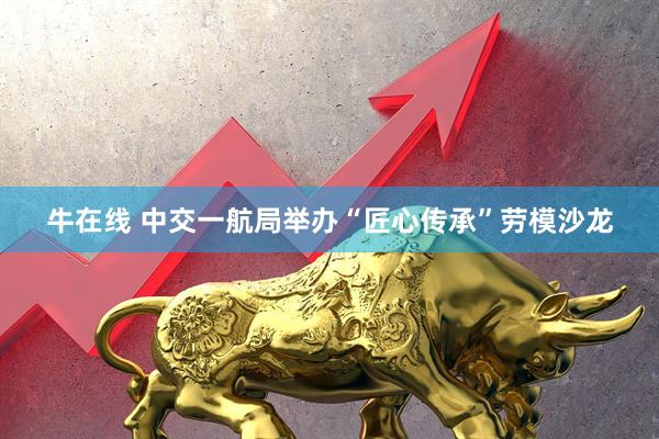 牛在线 中交一航局举办“匠心传承”劳模沙龙