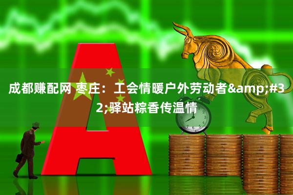 成都赚配网 枣庄：工会情暖户外劳动者&#32;驿站粽香传温情