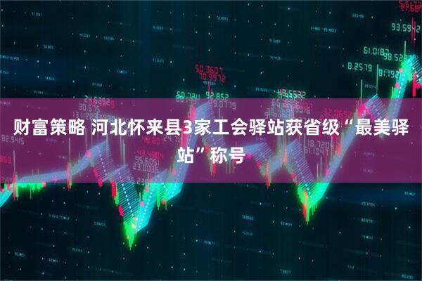 财富策略 河北怀来县3家工会驿站获省级“最美驿站”称号