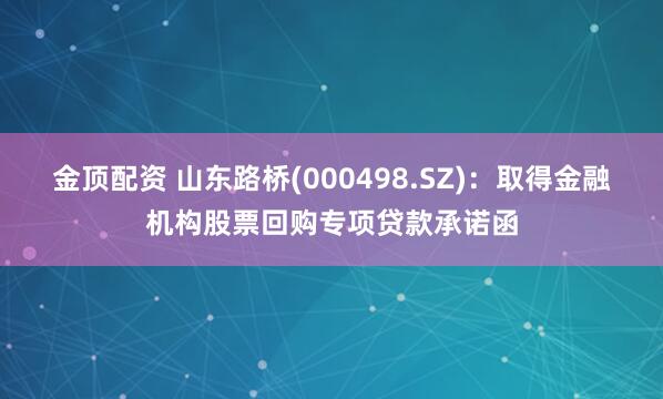 金顶配资 山东路桥(000498.SZ)：取得金融机构股票回购专项贷款承诺函