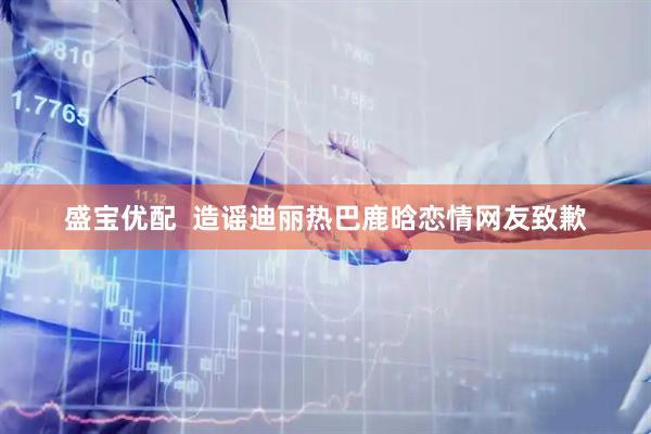 盛宝优配  造谣迪丽热巴鹿晗恋情网友致歉