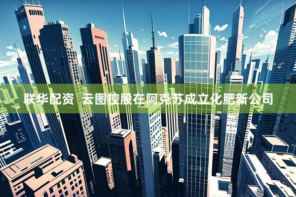 联华配资  云图控股在阿克苏成立化肥新公司
