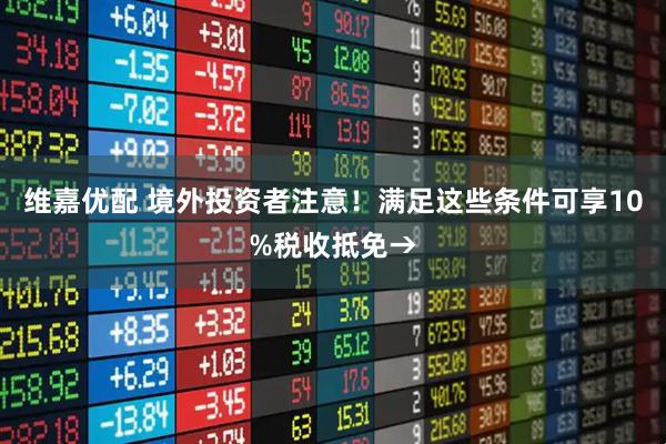 维嘉优配 境外投资者注意！满足这些条件可享10%税收抵免→