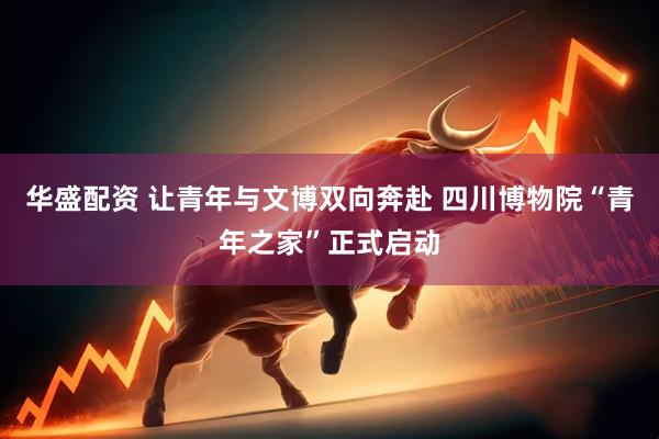 华盛配资 让青年与文博双向奔赴 四川博物院“青年之家”正式启动