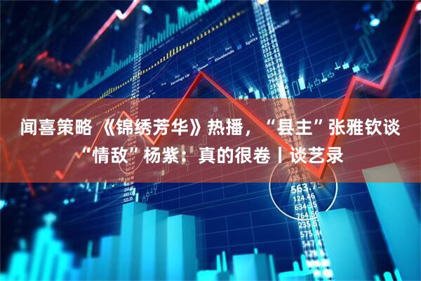 闻喜策略 《锦绣芳华》热播，“县主”张雅钦谈“情敌”杨紫：真的很卷丨谈艺录