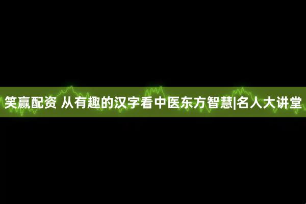 笑赢配资 从有趣的汉字看中医东方智慧|名人大讲堂
