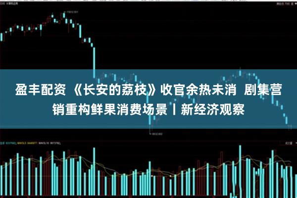 盈丰配资 《长安的荔枝》收官余热未消  剧集营销重构鲜果消费场景丨新经济观察