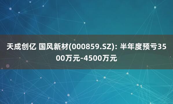 天成创亿 国风新材(000859.SZ): 半年度预亏3500万元-4500万元