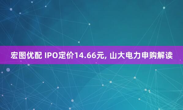 宏图优配 IPO定价14.66元, 山大电力申购解读