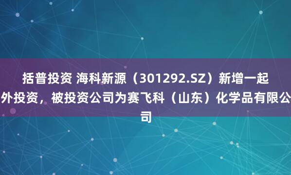 括普投资 海科新源（301292.SZ）新增一起对外投资，被投资公司为赛飞科（山东）化学品有限公司