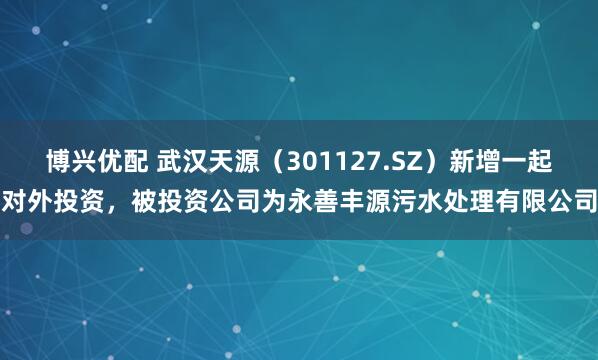 博兴优配 武汉天源（301127.SZ）新增一起对外投资，被投资公司为永善丰源污水处理有限公司