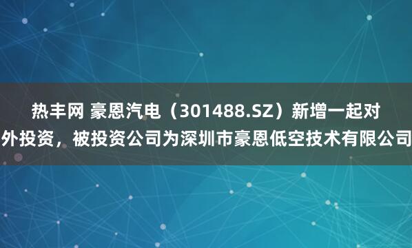 热丰网 豪恩汽电（301488.SZ）新增一起对外投资，被投资公司为深圳市豪恩低空技术有限公司