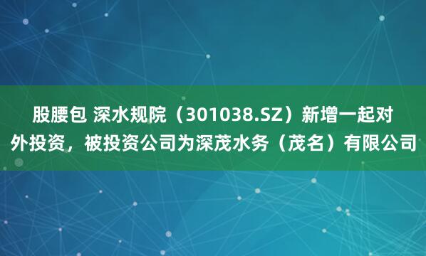 股腰包 深水规院（301038.SZ）新增一起对外投资，被投资公司为深茂水务（茂名）有限公司