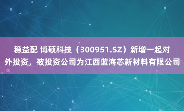 稳益配 博硕科技（300951.SZ）新增一起对外投资，被投资公司为江西蓝海芯新材料有限公司