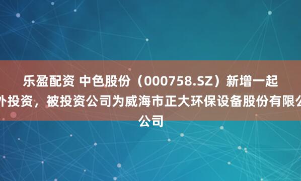 乐盈配资 中色股份（000758.SZ）新增一起对外投资，被投资公司为威海市正大环保设备股份有限公司