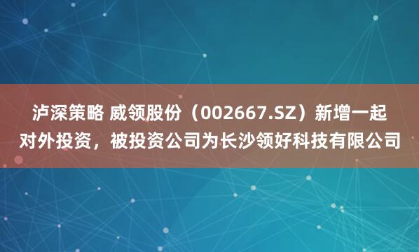 泸深策略 威领股份（002667.SZ）新增一起对外投资，被投资公司为长沙领好科技有限公司