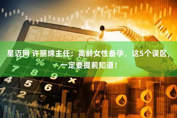 星迈网 许丽绵主任：高龄女性备孕，这5个误区，一定要提前知道！