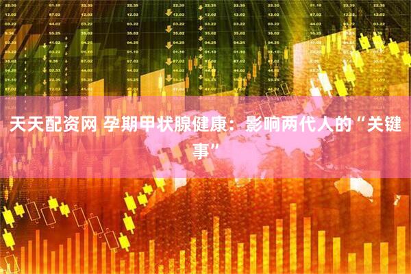 天天配资网 孕期甲状腺健康：影响两代人的“关键事”