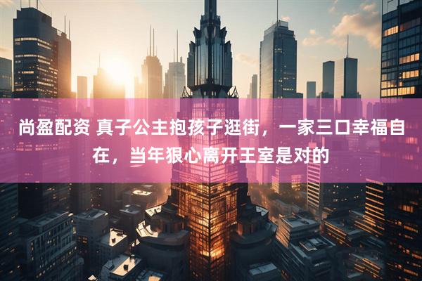 尚盈配资 真子公主抱孩子逛街，一家三口幸福自在，当年狠心离开王室是对的
