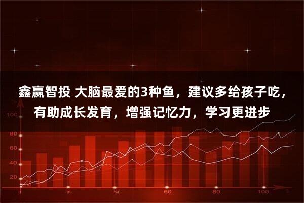 鑫赢智投 大脑最爱的3种鱼，建议多给孩子吃，有助成长发育，增强记忆力，学习更进步