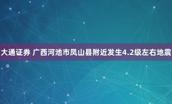 大通证券 广西河池市凤山县附近发生4.2级左右地震