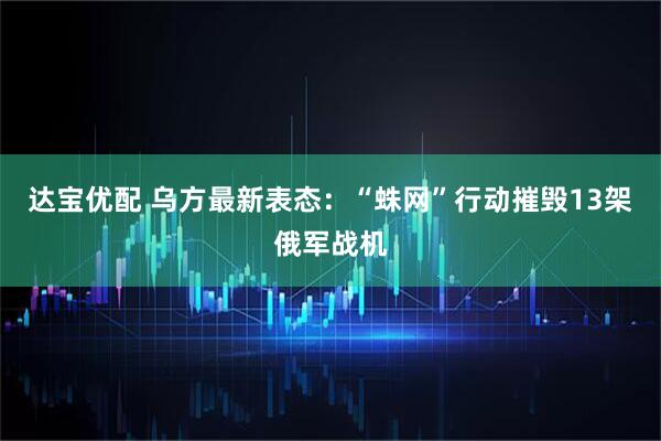 达宝优配 乌方最新表态：“蛛网”行动摧毁13架俄军战机