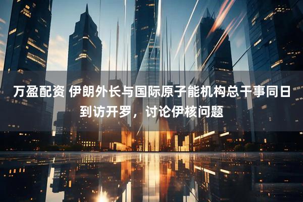万盈配资 伊朗外长与国际原子能机构总干事同日到访开罗，讨论伊核问题