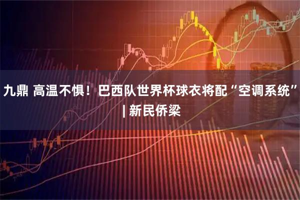 九鼎 高温不惧!巴西队世界杯球衣将配“空调系统” | 新民侨梁