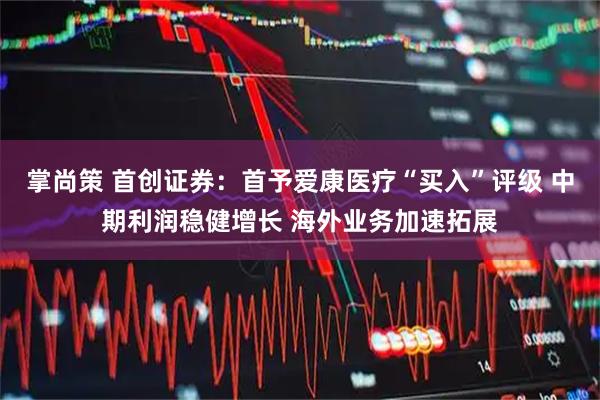 掌尚策 首创证券：首予爱康医疗“买入”评级 中期利润稳健增长 海外业务加速拓展