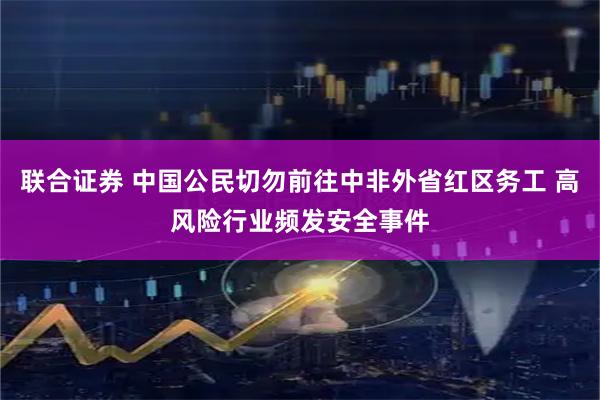 联合证券 中国公民切勿前往中非外省红区务工 高风险行业频发安全事件