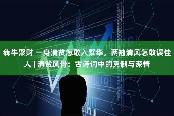 犇牛聚财 一身清贫怎敢入繁华，两袖清风怎敢误佳人 | 清贫风骨：古诗词中的克制与深情