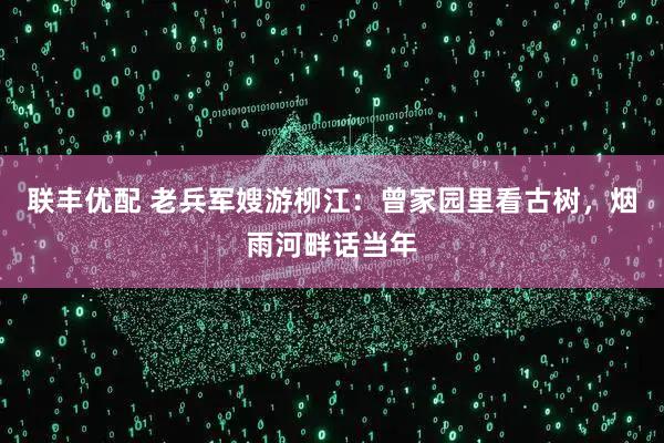 联丰优配 老兵军嫂游柳江：曾家园里看古树，烟雨河畔话当年
