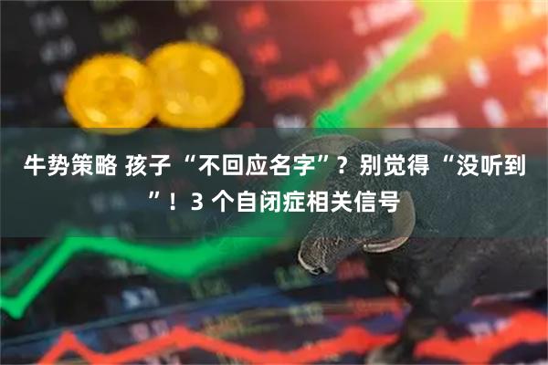 牛势策略 孩子 “不回应名字”?别觉得 “没听到”!3 个自闭症相关信号