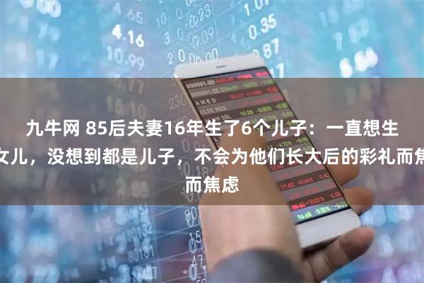 九牛网 85后夫妻16年生了6个儿子:一直想生个女儿,没想到都是儿子,不会为他们长大后的彩礼而焦虑