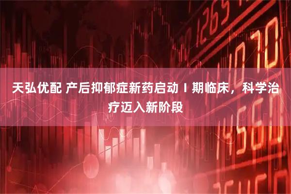 天弘优配 产后抑郁症新药启动Ⅰ期临床,科学治疗迈入新阶段