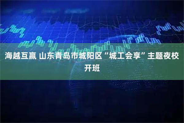 海越互赢 山东青岛市城阳区“城工会享”主题夜校开班