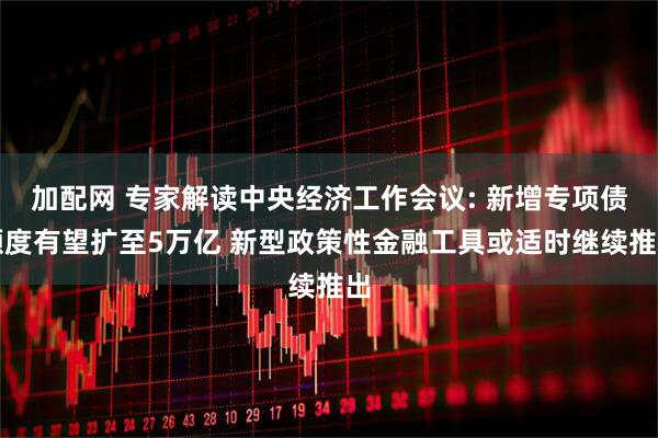 加配网 专家解读中央经济工作会议: 新增专项债额度有望扩至5万亿 新型政策性金融工具或适时继续推出