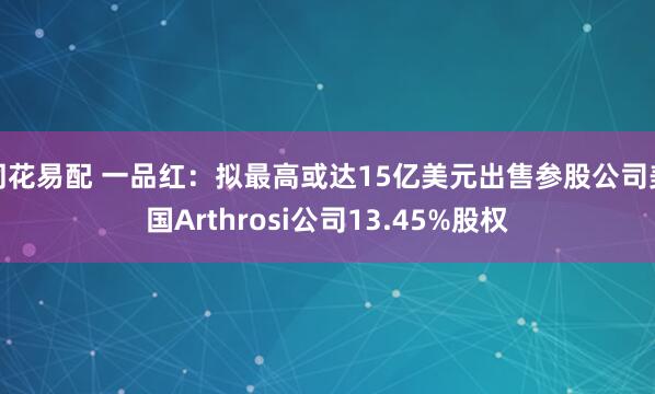 同花易配 一品红：拟最高或达15亿美元出售参股公司美国Arthrosi公司13.45%股权