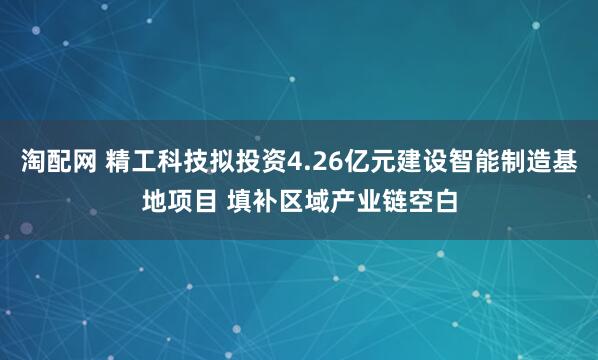 淘配网 精工科技拟投资4.26亿元建设智能制造基地项目 填补区域产业链空白
