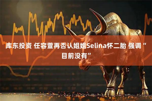 库东投资 任容萱再否认姐姐Selina怀二胎 强调“目前没有”